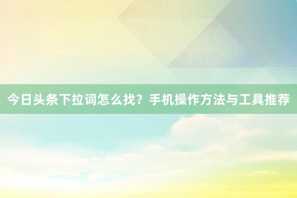 今日头条下拉词怎么找？手机操作方法与工具推荐