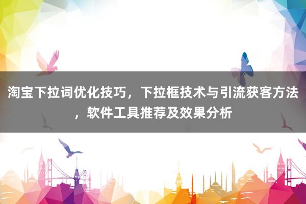 淘宝下拉词优化技巧，下拉框技术与引流获客方法，软件工具推荐及效果分析