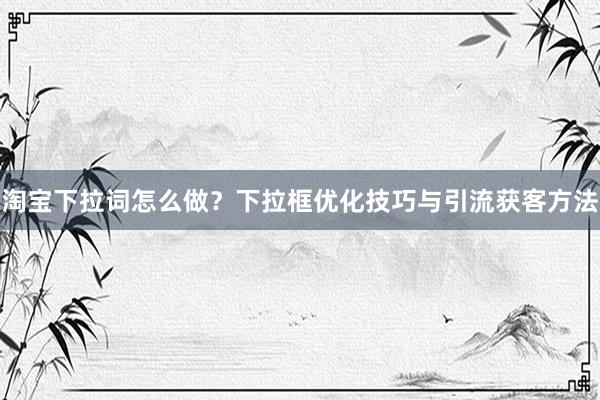 淘宝下拉词怎么做？下拉框优化技巧与引流获客方法