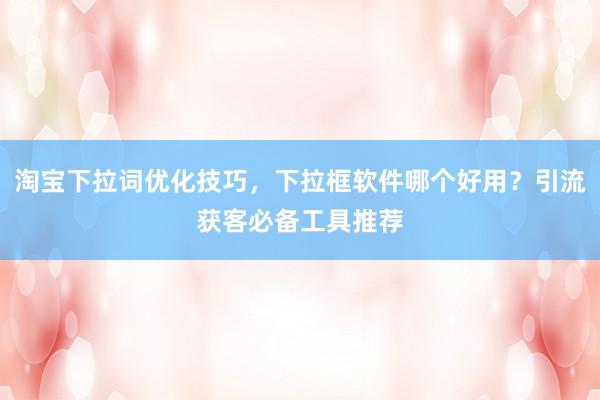 淘宝下拉词优化技巧，下拉框软件哪个好用？引流获客必备工具推荐