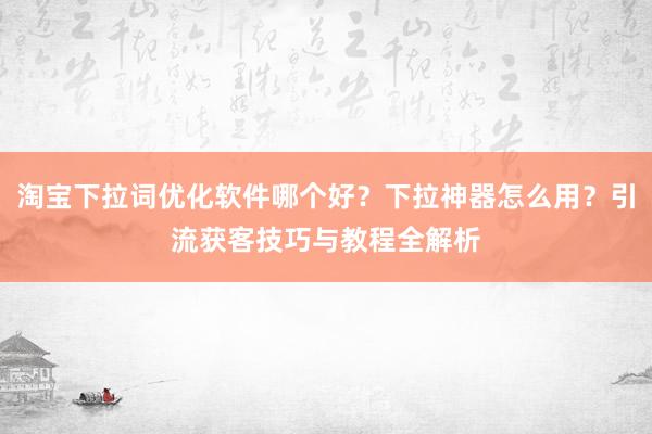 淘宝下拉词优化软件哪个好？下拉神器怎么用？引流获客技巧与教程全解析