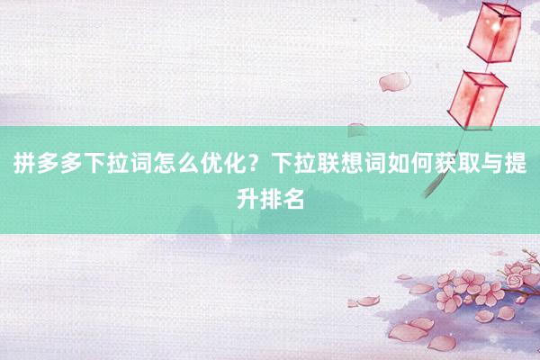 拼多多下拉词怎么优化？下拉联想词如何获取与提升排名