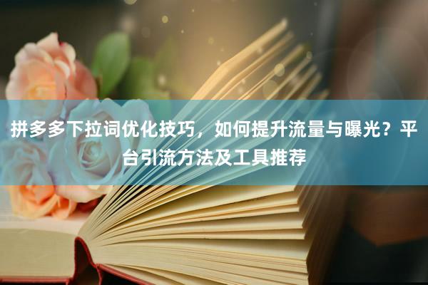 拼多多下拉词优化技巧，如何提升流量与曝光？平台引流方法及工具推荐