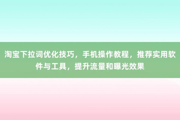 淘宝下拉词优化技巧，手机操作教程，推荐实用软件与工具，提升流量和曝光效果