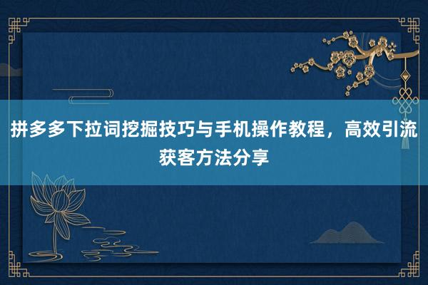 拼多多下拉词挖掘技巧与手机操作教程，高效引流获客方法分享