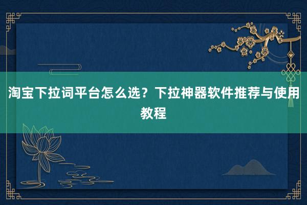 淘宝下拉词平台怎么选？下拉神器软件推荐与使用教程