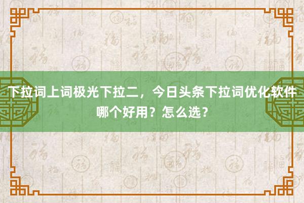下拉词上词极光下拉二，今日头条下拉词优化软件哪个好用？怎么选？