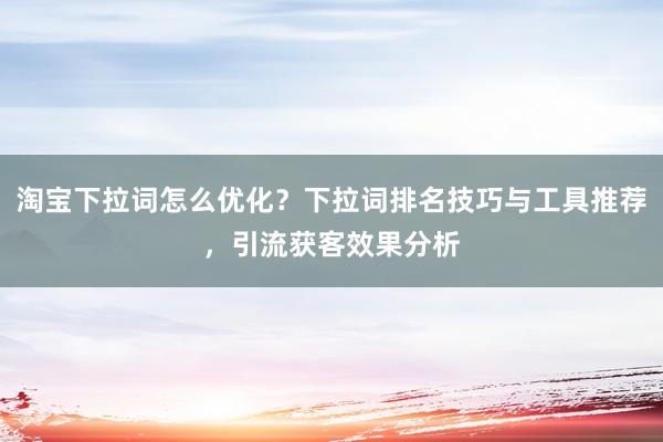 淘宝下拉词怎么优化？下拉词排名技巧与工具推荐，引流获客效果分析