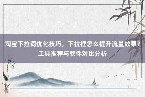 淘宝下拉词优化技巧，下拉框怎么提升流量效果？工具推荐与软件对比分析