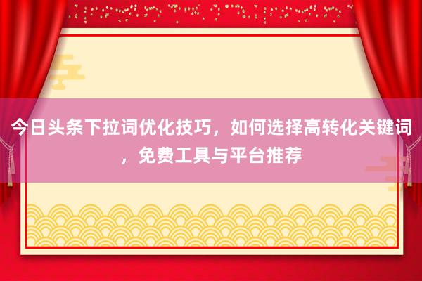 今日头条下拉词优化技巧，如何选择高转化关键词，免费工具与平台推荐