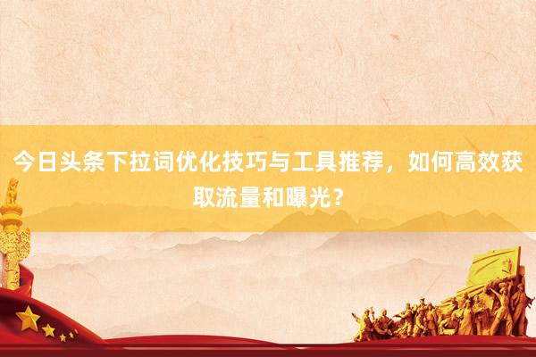 今日头条下拉词优化技巧与工具推荐，如何高效获取流量和曝光？