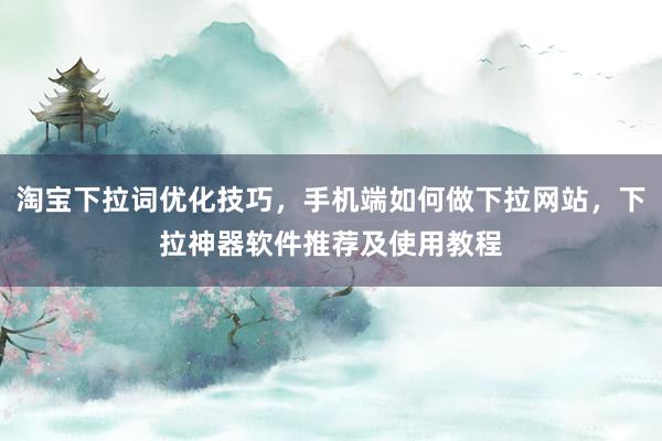 淘宝下拉词优化技巧，手机端如何做下拉网站，下拉神器软件推荐及使用教程