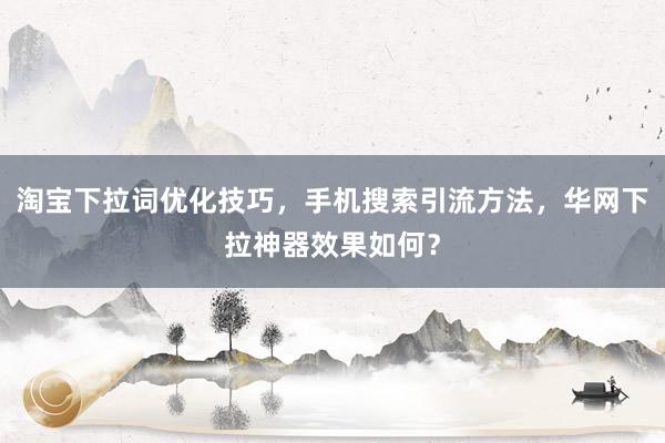 淘宝下拉词优化技巧，手机搜索引流方法，华网下拉神器效果如何？