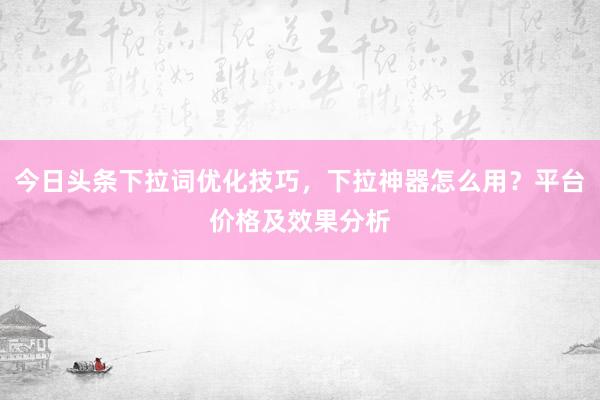 今日头条下拉词优化技巧，下拉神器怎么用？平台价格及效果分析