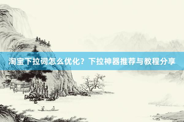 淘宝下拉词怎么优化？下拉神器推荐与教程分享