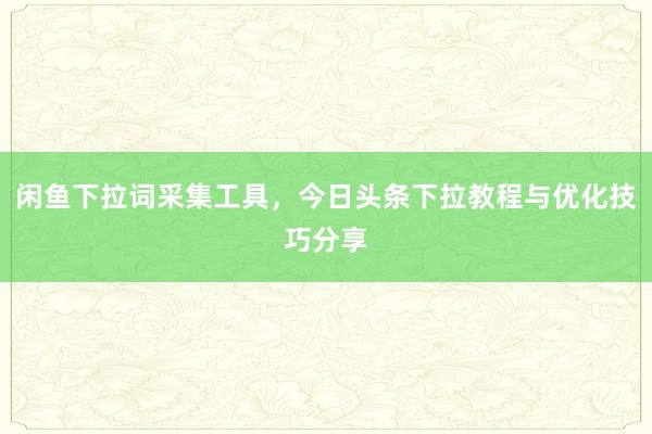 闲鱼下拉词采集工具，今日头条下拉教程与优化技巧分享