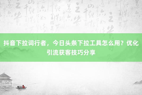 抖音下拉词行者，今日头条下拉工具怎么用？优化引流获客技巧分享