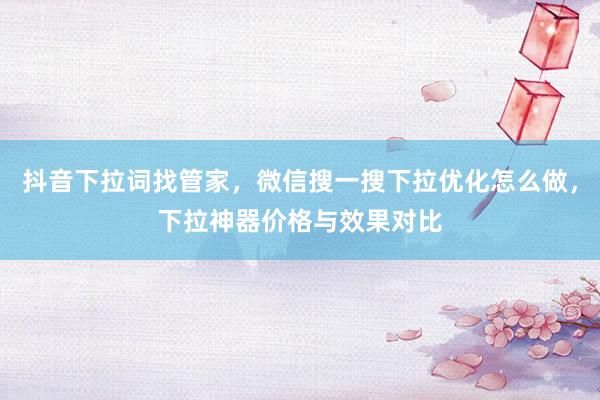 抖音下拉词找管家，微信搜一搜下拉优化怎么做，下拉神器价格与效果对比
