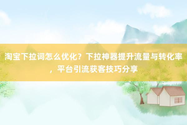 淘宝下拉词怎么优化？下拉神器提升流量与转化率，平台引流获客技巧分享