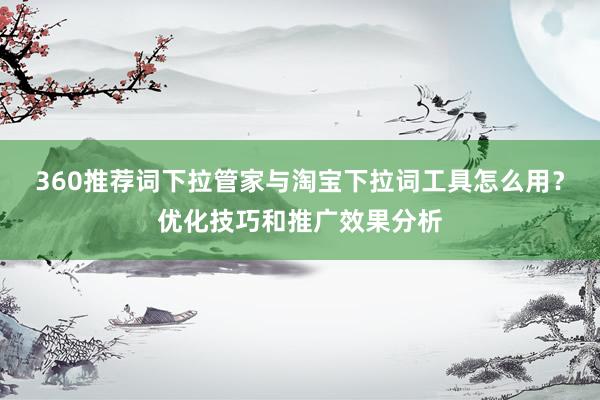 360推荐词下拉管家与淘宝下拉词工具怎么用？优化技巧和推广效果分析