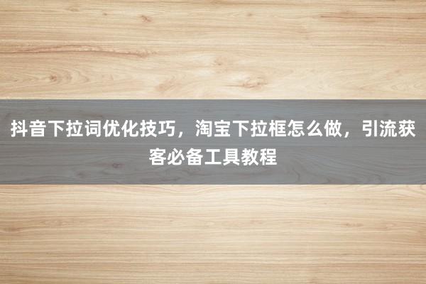 抖音下拉词优化技巧，淘宝下拉框怎么做，引流获客必备工具教程
