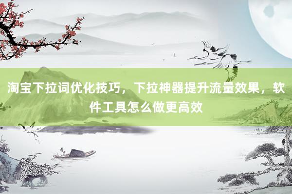 淘宝下拉词优化技巧，下拉神器提升流量效果，软件工具怎么做更高效