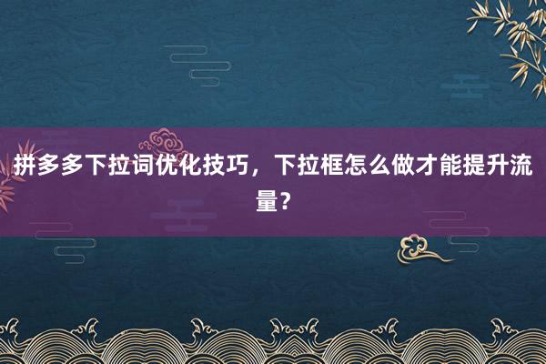 拼多多下拉词优化技巧，下拉框怎么做才能提升流量？
