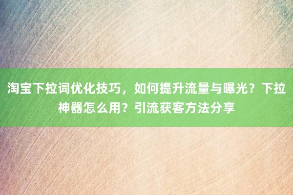 淘宝下拉词优化技巧，如何提升流量与曝光？下拉神器怎么用？引流获客方法分享