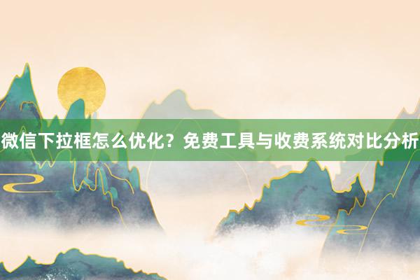 微信下拉框怎么优化？免费工具与收费系统对比分析
