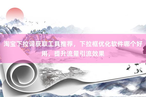 淘宝下拉词获取工具推荐，下拉框优化软件哪个好用，提升流量引流效果