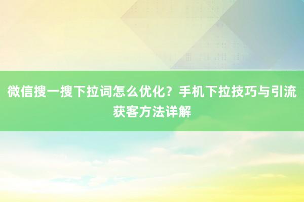 微信搜一搜下拉词怎么优化？手机下拉技巧与引流获客方法详解