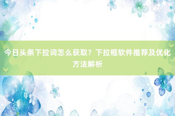 今日头条下拉词怎么获取？下拉框软件推荐及优化方法解析