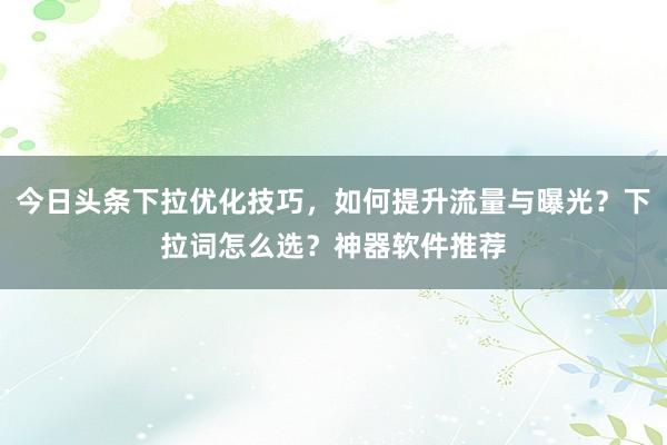 今日头条下拉优化技巧，如何提升流量与曝光？下拉词怎么选？神器软件推荐