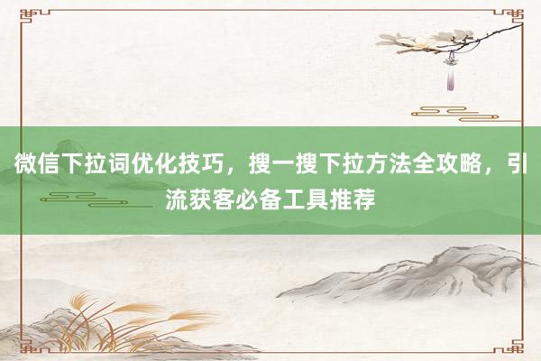 微信下拉词优化技巧，搜一搜下拉方法全攻略，引流获客必备工具推荐
