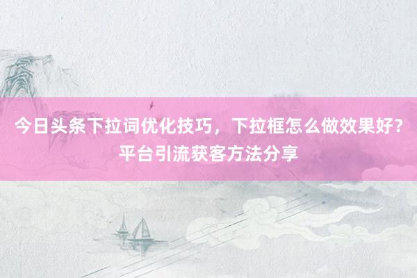 今日头条下拉词优化技巧，下拉框怎么做效果好？平台引流获客方法分享