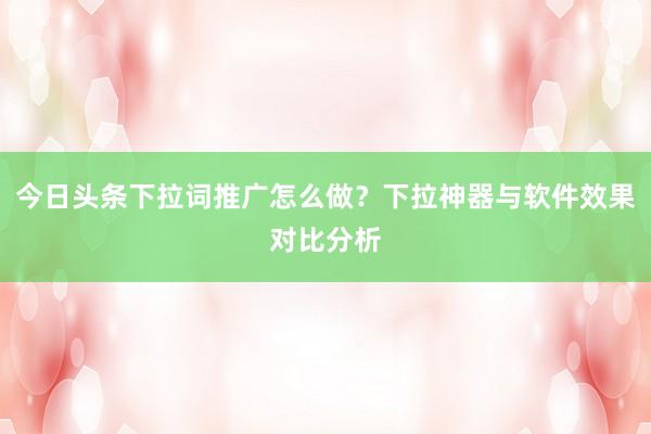 今日头条下拉词推广怎么做？下拉神器与软件效果对比分析