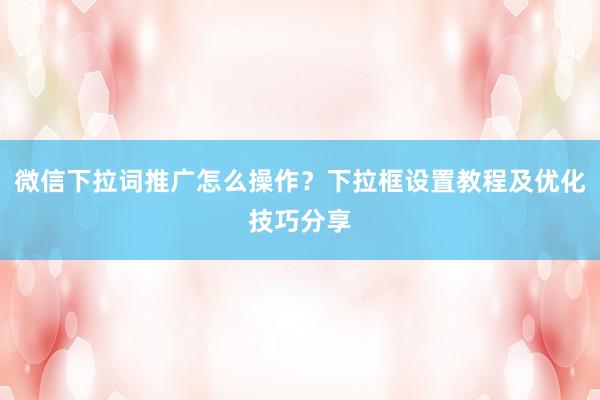 微信下拉词推广怎么操作？下拉框设置教程及优化技巧分享