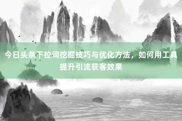 今日头条下拉词挖掘技巧与优化方法，如何用工具提升引流获客效果