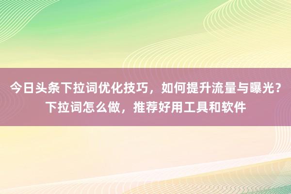 今日头条下拉词优化技巧，如何提升流量与曝光？下拉词怎么做，推荐好用工具和软件